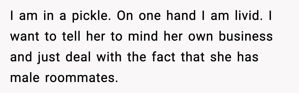 I am in a pickle. On one hand I am livid. I want to tell her to mind her own business and just deal with the fact that she has...
