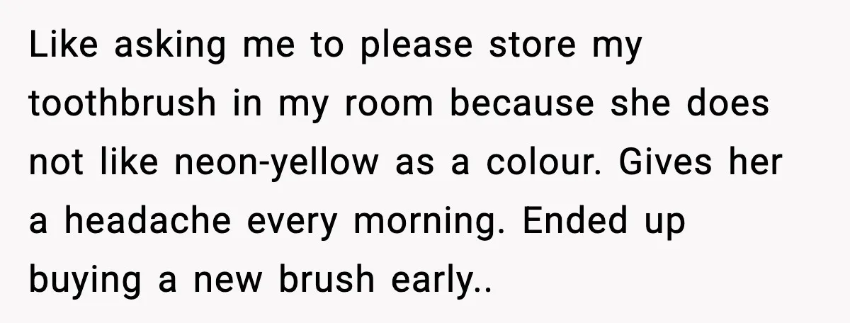 Like asking me to please store my toothbrush in my room because she does not like neon-yellow as a colour. Gives her a headache every morning. Ended up buying a...