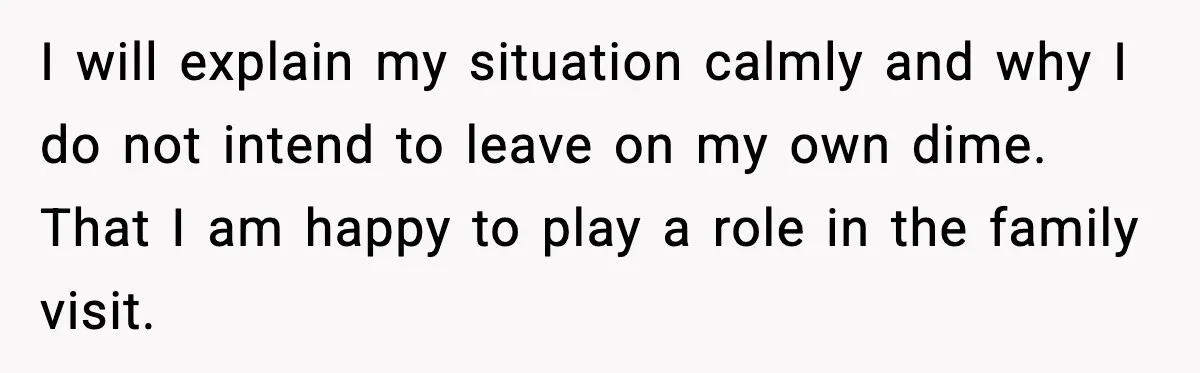 I will explain my situation calmly and why I do not intend to leave on my own dime. That I am happy to play a role in the family visit.