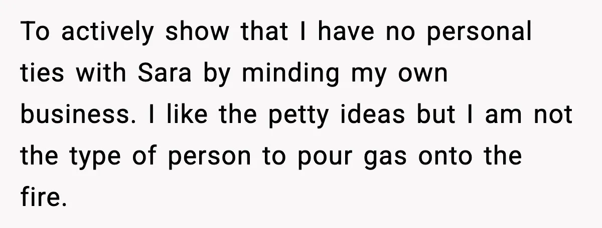 To actively show that I have no personal ties with Sara by minding my own business. I like the petty ideas but I am not the type of person to...