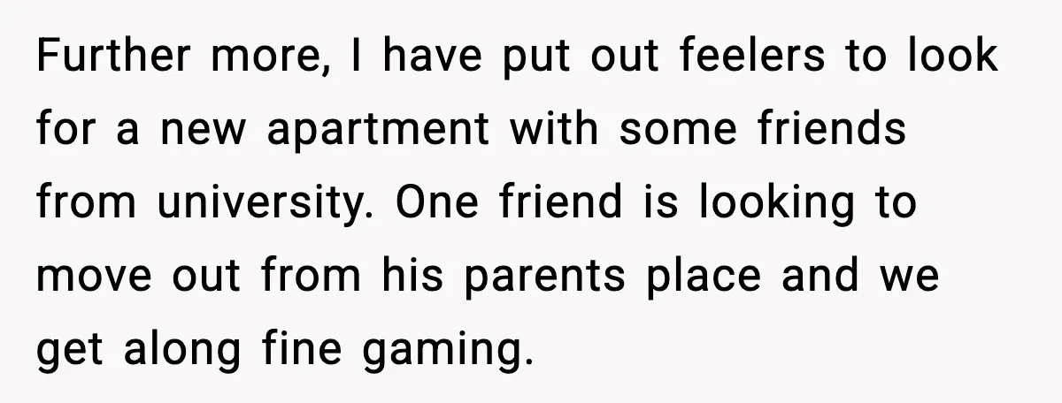 Further more, I have put out feelers to look for a new apartment with some friends from university. One friend is looking to move out from his parents place and...