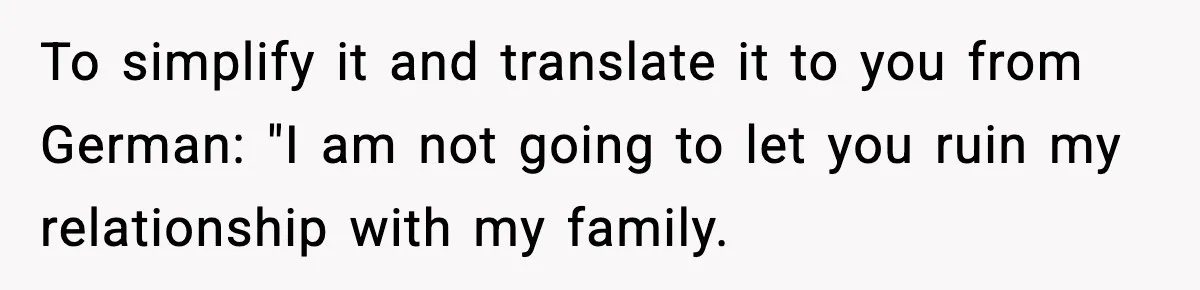 To simplify it and translate it to you from German: "I am not going to let you ruin my relationship with my family.