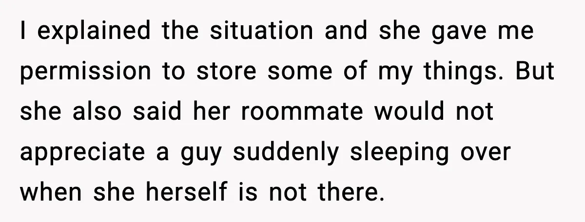 I explained the situation and she gave me permission to store some of my things. But she also said her roommate would not appreciate a guy suddenly sleeping over when...