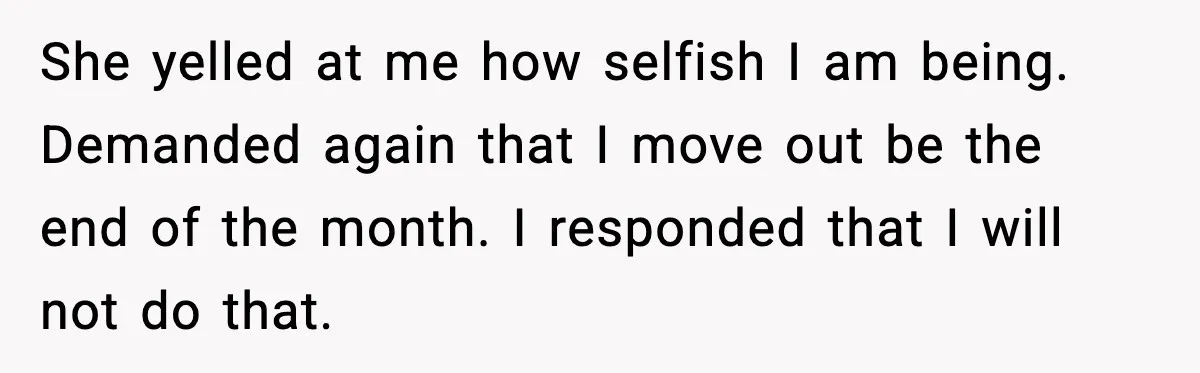 She yelled at me how selfish I am being. Demanded again that I move out be the end of the month. I responded that I will not do that.