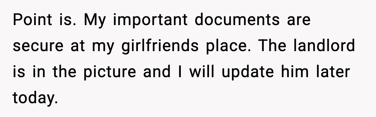 Point is. My important documents are secure at my girlfriends place. The landlord is in the picture and I will update him later today.