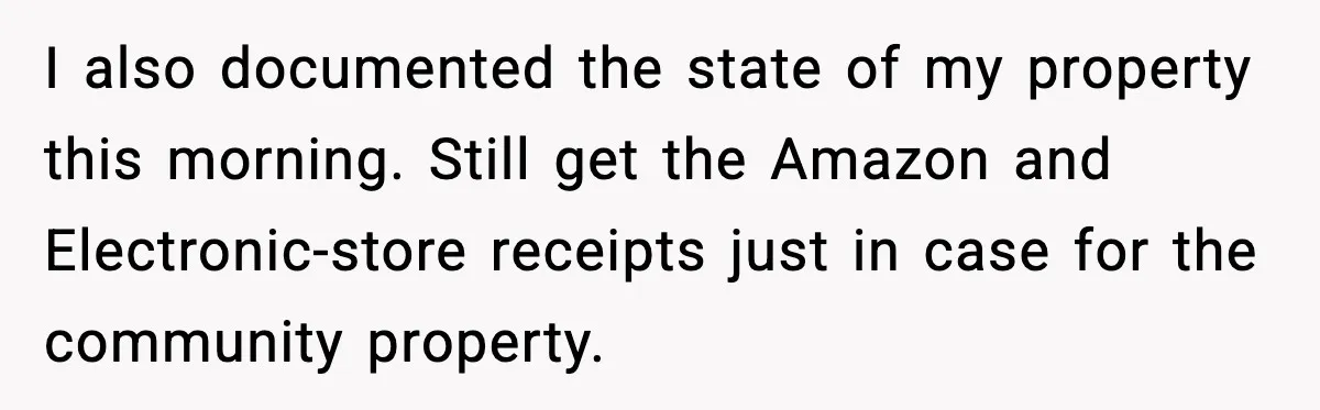 I also documented the state of my property this morning. Still get the Amazon and Electronic-store receipts just in case for the community property.