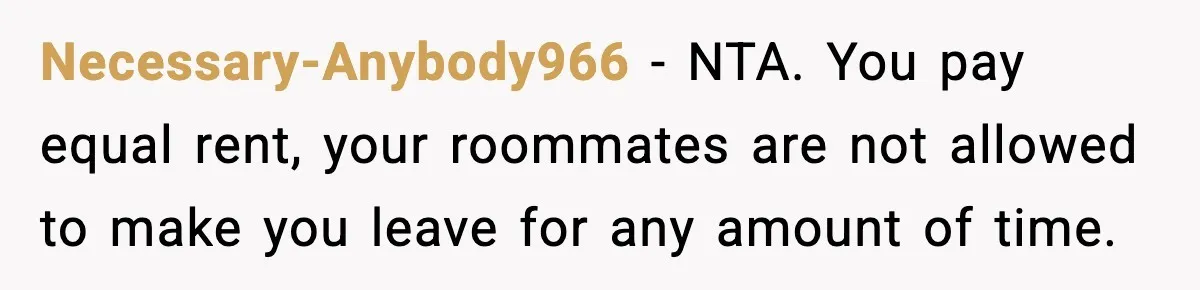 Necessary-Anybody966 - NTA. You pay equal rent, your roommates are not allowed to make you leave for any amount of time.
