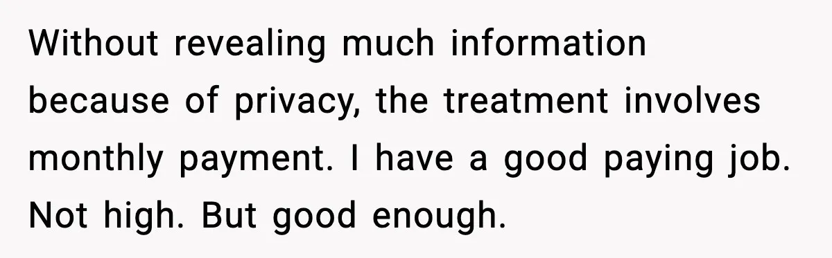 Without revealing much information because of privacy, the treatment involves monthly payment. I have a good paying job. Not high. But good enough.