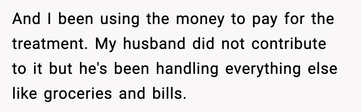 And I been using the money to pay for the treatment. My husband did not contribute to it but he's been handling everything else like groceries and bills.
