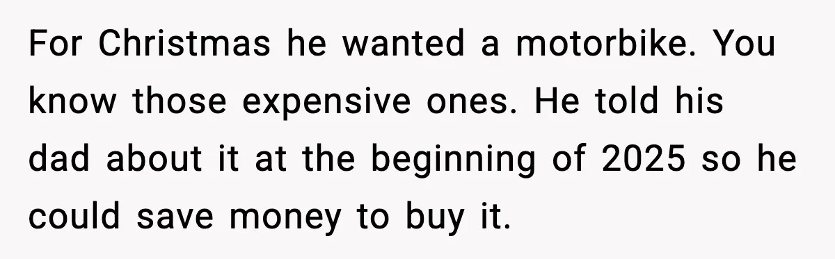 For Christmas he wanted a motorbike. You know those expensive ones. He told his dad about it at the beginning of 2025 so he could save money to buy it.