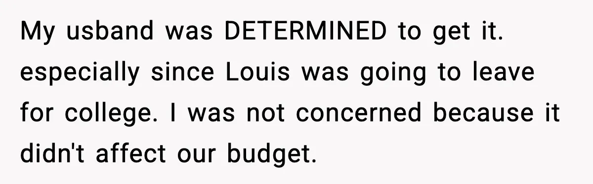 My usband was DETERMINED to get it. especially since Louis was going to leave for college. I was not concerned because it didn't affect our budget.