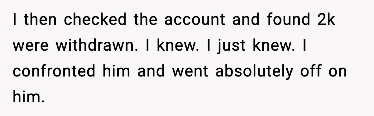 I then checked the account and found 2k were withdrawn. I knew. I just knew. I confronted him and went absolutely off on him.