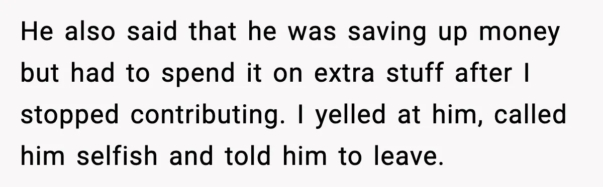 He also said that he was saving up money but had to spend it on extra stuff after I stopped contributing. I yelled at him, called him selfish and told...