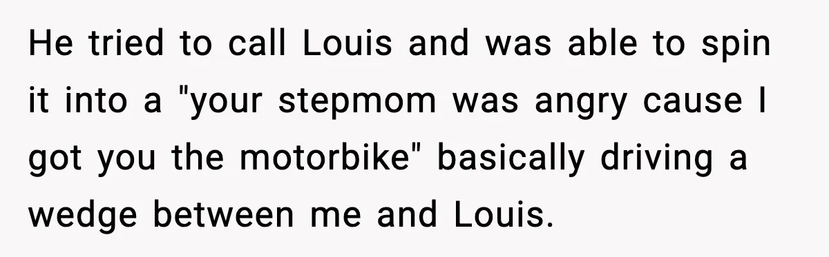 He tried to call Louis and was able to spin it into a "your stepmom was angry cause I got you the motorbike" basically driving a wedge between me and...