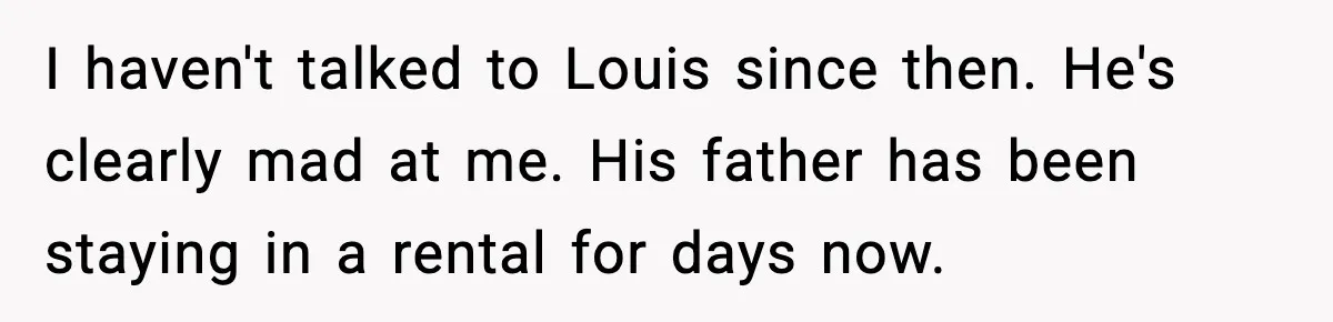 I haven't talked to Louis since then. He's clearly mad at me. His father has been staying in a rental for days now.