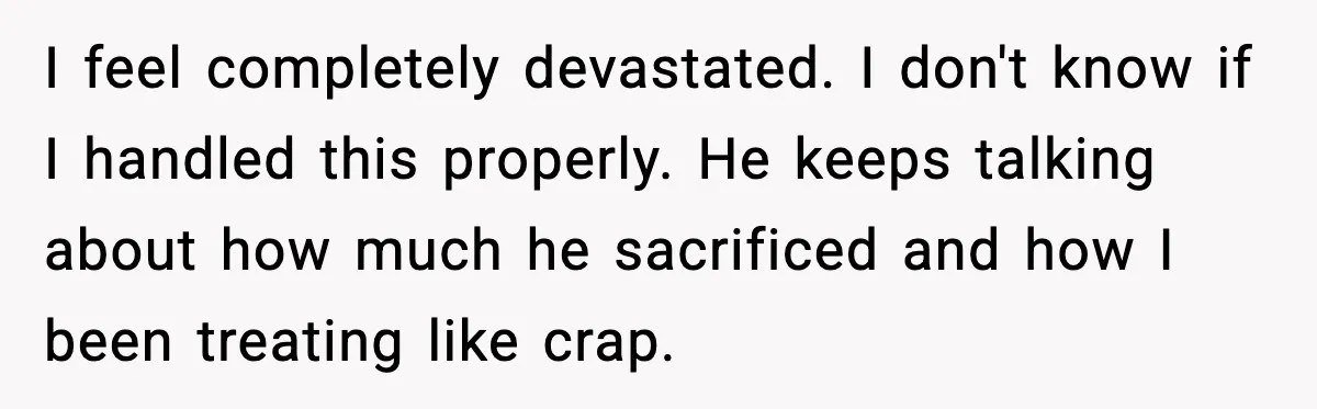 I feel completely devastated. I don't know if I handled this properly. He keeps talking about how much he sacrificed and how I been treating like crap.