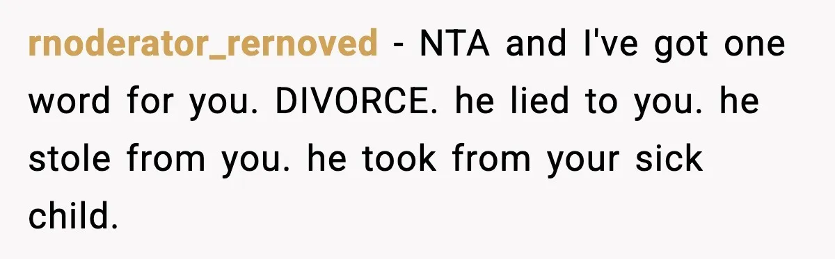 rnoderator_rernoved - NTA and I've got one word for you. DIVORCE. he lied to you. he stole from you. he took from your sick child.