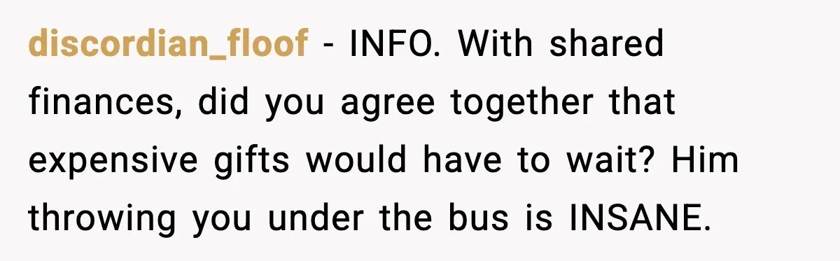 discordian_floof - INFO. With shared finances, did you agree together that expensive gifts would have to wait? Him throwing you under the bus is INSANE.