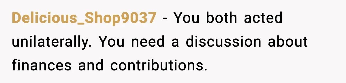 Delicious_Shop9037 - You both acted unilaterally. You need a discussion about finances and contributions.