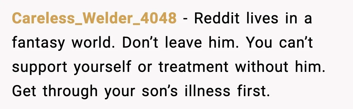 Careless_Welder_4048 - Reddit lives in a fantasy world. Don’t leave him. You can’t support yourself or treatment without him. Get through your son’s illness first.