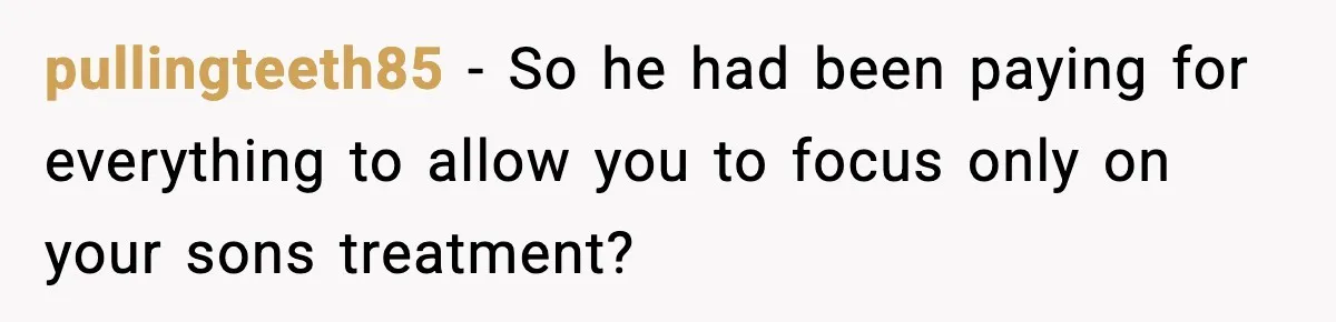 pullingteeth85 - So he had been paying for everything to allow you to focus only on your sons treatment?
