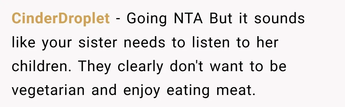 CinderDroplet − Going NTA But it sounds like your sister needs to listen to her children. They clearly don't want to be vegetarian and enjoy eating meat.