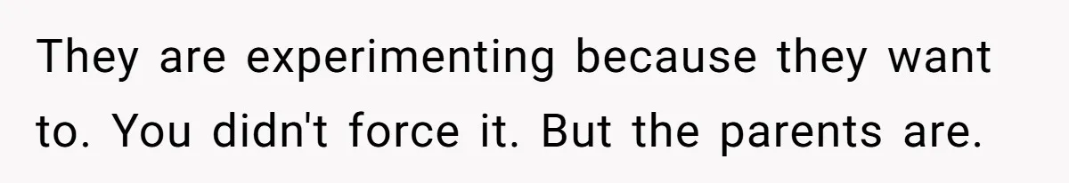They are experimenting because they want to. You didn't force it. But the parents are.