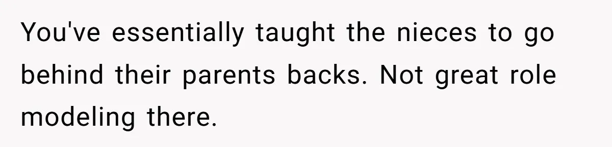 You've essentially taught the nieces to go behind their parents backs. Not great role modeling there.