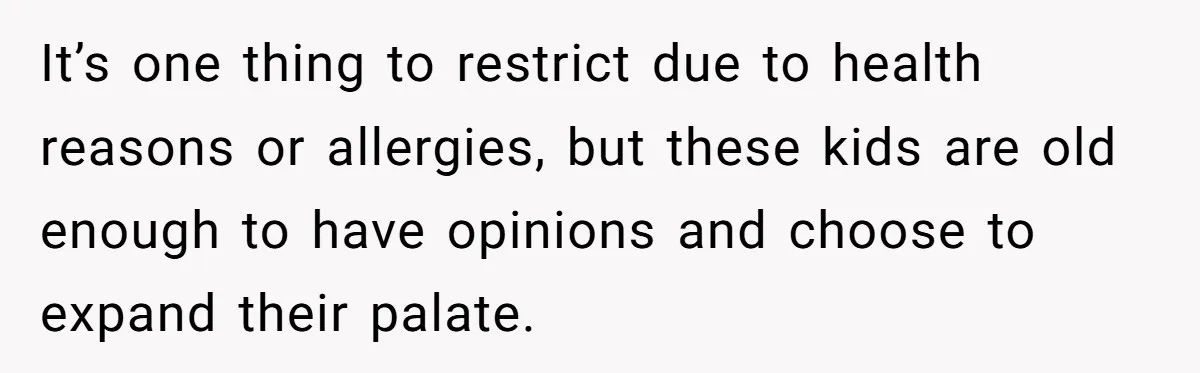 It’s one thing to restrict due to health reasons or allergies, but these kids are old enough to have opinions and choose to expand their palate.