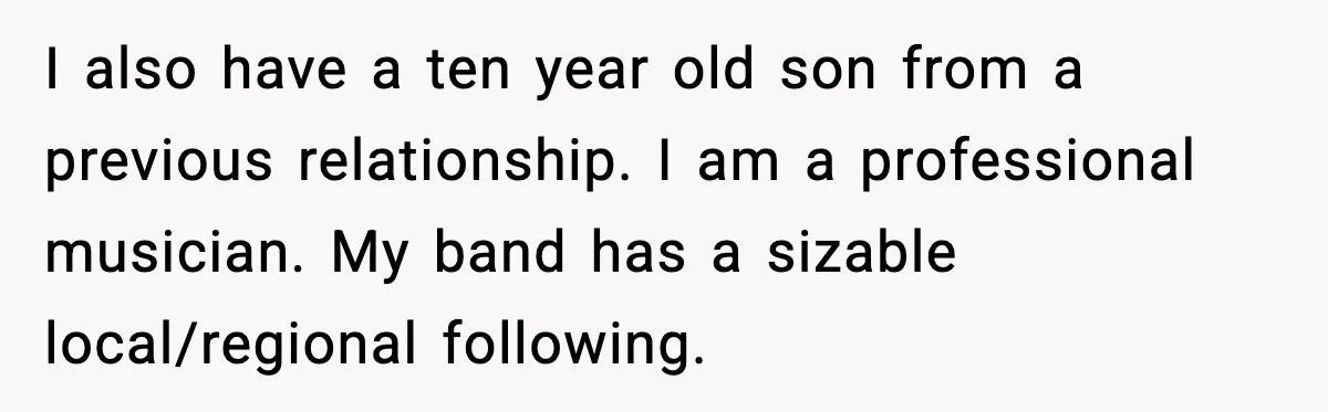 I also have a ten year old son from a previous relationship. I am a professional musician. My band has a sizable local/regional following.