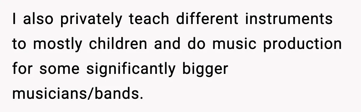 I also privately teach different instruments to mostly children and do music production for some significantly bigger musicians/bands.