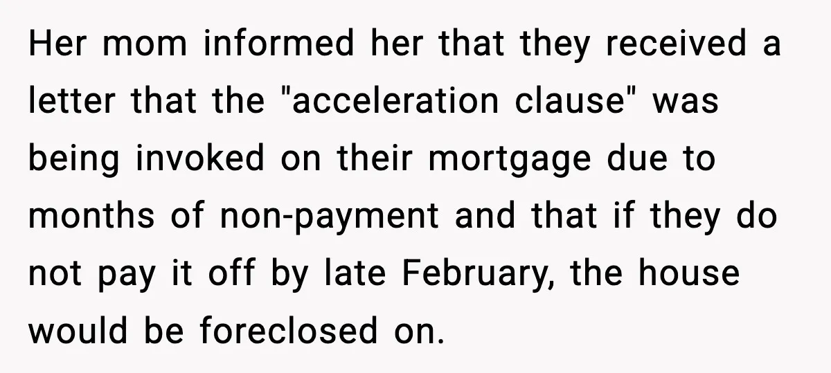 Her mom informed her that they received a letter that the "acceleration clause" was being invoked on their mortgage due to months of non-payment and that if they do not...