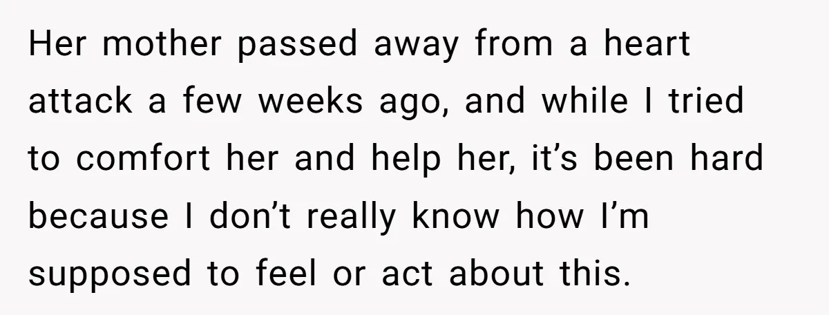 He Thought He Was Supporting His Grieving Wife. Now She’s Wondering If She Married the Wrong Man. Her mother passed away from a heart attack a few weeks ago, and while I tried to comfort her and help her, it’s been hard because I don’t really know...