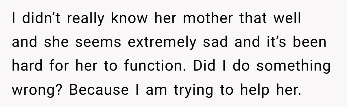 He Thought He Was Supporting His Grieving Wife. Now She’s Wondering If She Married the Wrong Man. I didn’t really know her mother that well and she seems extremely sad and it’s been hard for her to function. Did I do something wrong? Because I am trying...