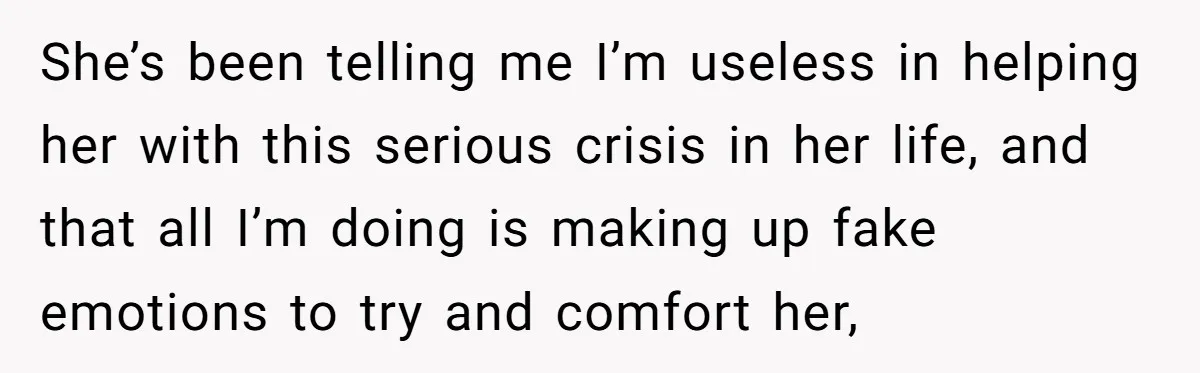 He Thought He Was Supporting His Grieving Wife. Now She’s Wondering If She Married the Wrong Man. She’s been telling me I’m useless in helping her with this serious crisis in her life, and that all I’m doing is making up fake emotions to try and comfort...
