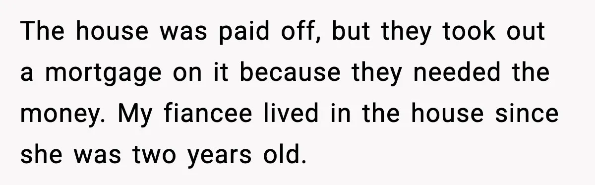 The house was paid off, but they took out a mortgage on it because they needed the money. My fiancee lived in the house since she was two years old.