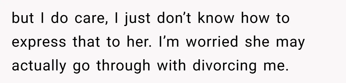 He Thought He Was Supporting His Grieving Wife. Now She’s Wondering If She Married the Wrong Man. but I do care, I just don’t know how to express that to her. I’m worried she may actually go through with divorcing me.