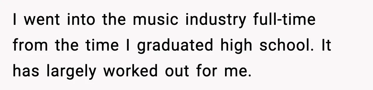 I went into the music industry full-time from the time I graduated high school. It has largely worked out for me.