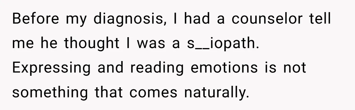 He Thought He Was Supporting His Grieving Wife. Now She’s Wondering If She Married the Wrong Man. Before my diagnosis, I had a counselor tell me he thought I was a s__iopath. Expressing and reading emotions is not something that comes naturally.