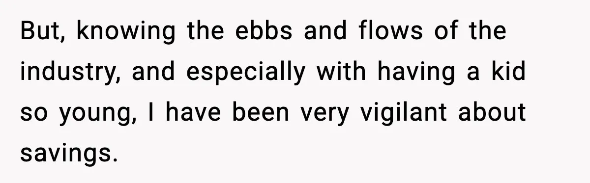 But, knowing the ebbs and flows of the industry, and especially with having a kid so young, I have been very vigilant about savings.