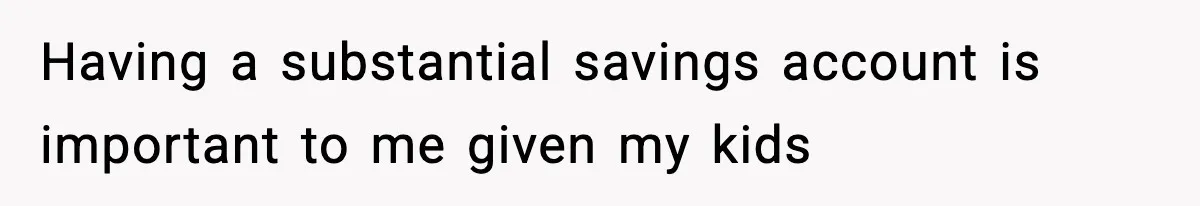 Having a substantial savings account is important to me given my kids