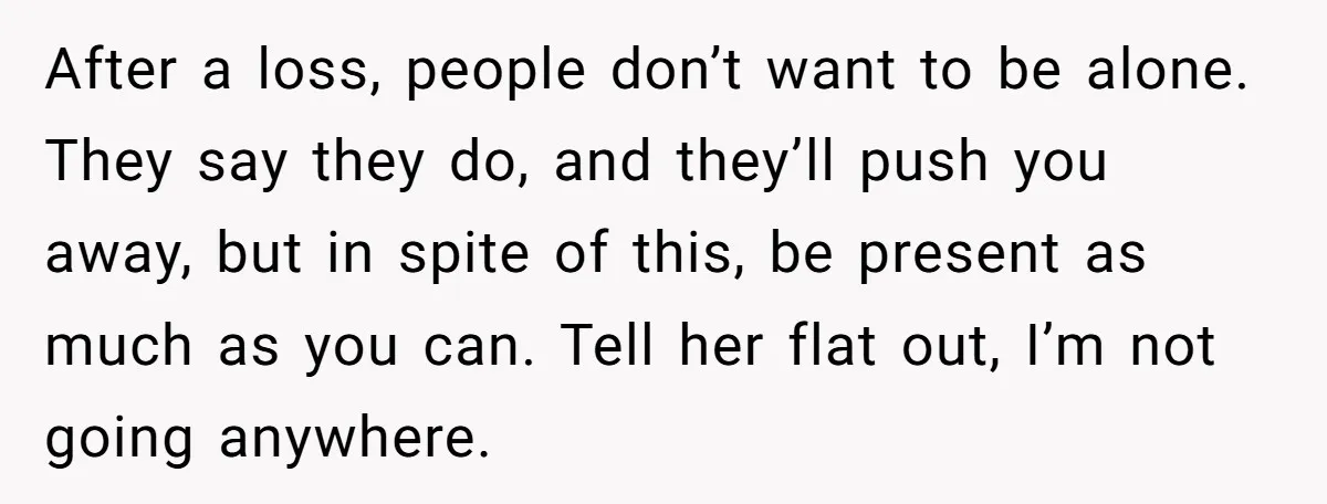 He Thought He Was Supporting His Grieving Wife. Now She’s Wondering If She Married the Wrong Man. After a loss, people don’t want to be alone. They say they do, and they’ll push you away, but in spite of this, be present as much as you can....