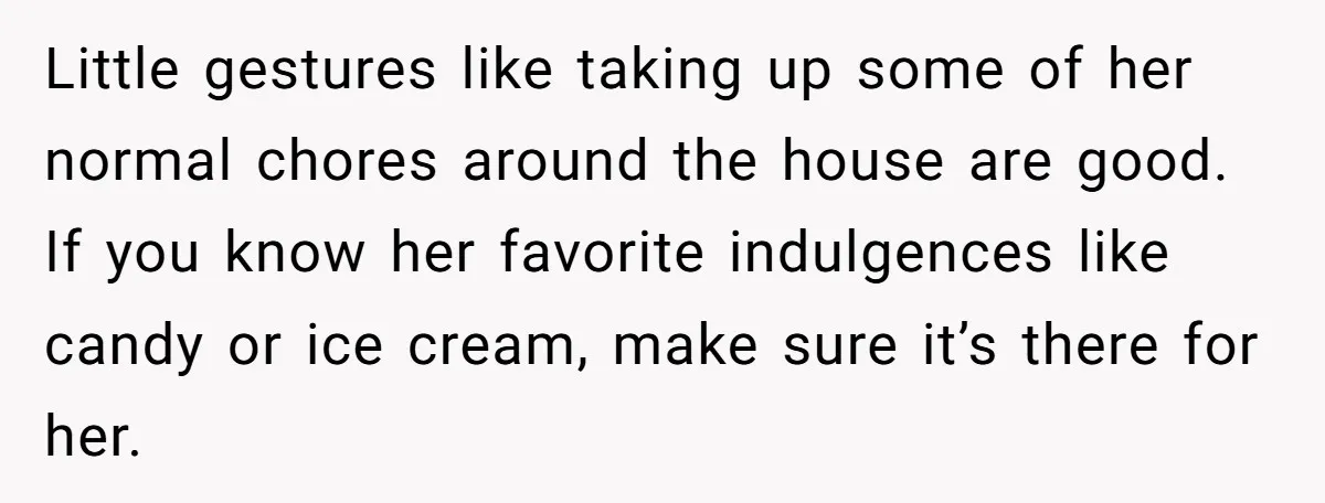 He Thought He Was Supporting His Grieving Wife. Now She’s Wondering If She Married the Wrong Man. Little gestures like taking up some of her normal chores around the house are good. If you know her favorite indulgences like candy or ice cream, make sure it’s there...