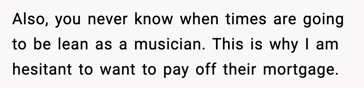 Also, you never know when times are going to be lean as a musician. This is why I am hesitant to want to pay off their mortgage.