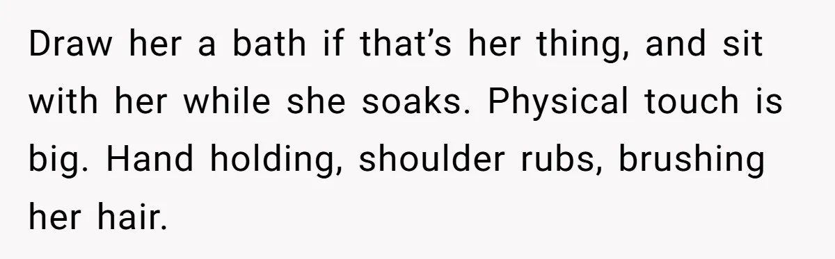 He Thought He Was Supporting His Grieving Wife. Now She’s Wondering If She Married the Wrong Man. Draw her a bath if that’s her thing, and sit with her while she soaks. Physical touch is big. Hand holding, shoulder rubs, brushing her hair.