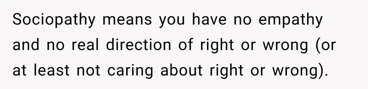 He Thought He Was Supporting His Grieving Wife. Now She’s Wondering If She Married the Wrong Man. Sociopathy means you have no empathy and no real direction of right or wrong (or at least not caring about right or wrong).
