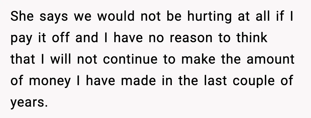 She says we would not be hurting at all if I pay it off and I have no reason to think that I will not continue to make the amount...