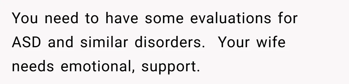 He Thought He Was Supporting His Grieving Wife. Now She’s Wondering If She Married the Wrong Man. You need to have some evaluations for ASD and similar disorders. Your wife needs emotional, support.