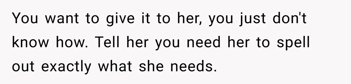 He Thought He Was Supporting His Grieving Wife. Now She’s Wondering If She Married the Wrong Man. You want to give it to her, you just don't know how. Tell her you need her to spell out exactly what she needs.