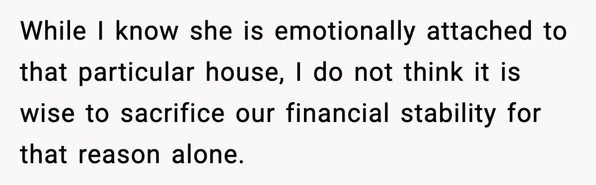 While I know she is emotionally attached to that particular house, I do not think it is wise to sacrifice our financial stability for that reason alone.